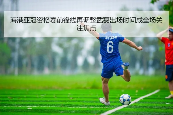 海港亚冠资格赛前锋线再调整武磊出场时间成全场关注焦点