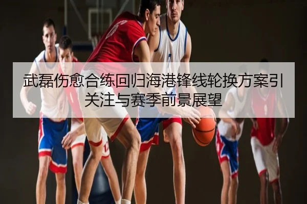 武磊伤愈合练回归海港锋线轮换方案引关注与赛季前景展望