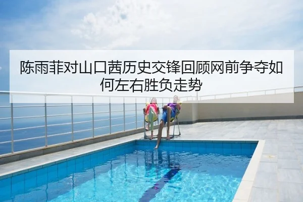 陈雨菲对山口茜历史交锋回顾网前争夺如何左右胜负走势