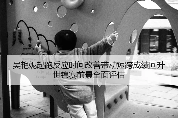 吴艳妮起跑反应时间改善带动短跨成绩回升世锦赛前景全面评估