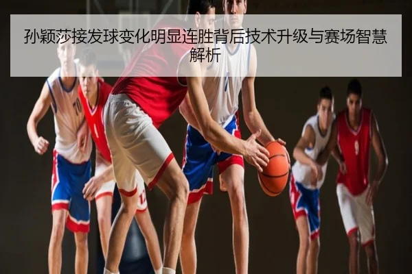 孙颖莎接发球变化明显连胜背后技术升级与赛场智慧解析